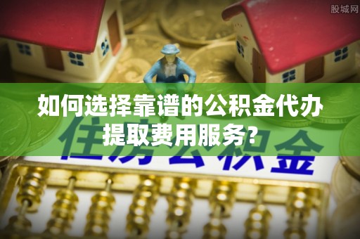 池上如何选择靠谱的公积金代办提取费用服务？