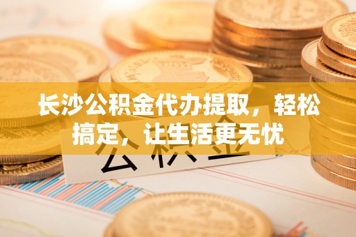 池上长沙公积金代办提取，轻松搞定，让生活更无忧