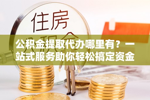 池上公积金提取代办哪里有？一站式服务助你轻松搞定资金难题