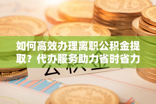 池上如何高效办理离职公积金提取？代办服务助力省时省力