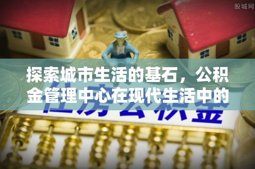 池上探索城市生活的基石，公积金管理中心在现代生活中的重要角色