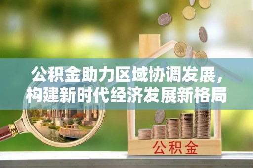 池上公积金助力区域协调发展，构建新时代经济发展新格局