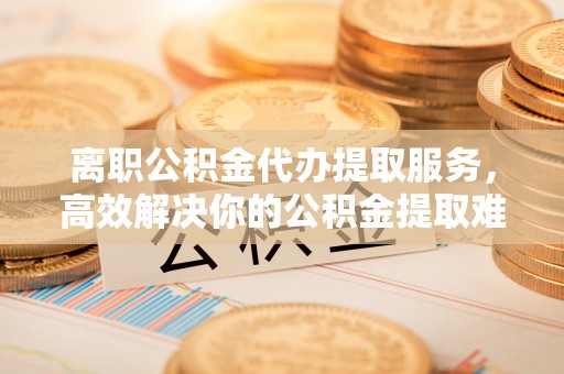 池上离职公积金代办提取服务，高效解决你的公积金提取难题