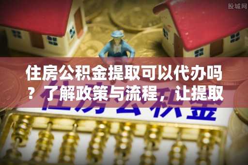 池上住房公积金提取可以代办吗？了解政策与流程，让提取更便捷