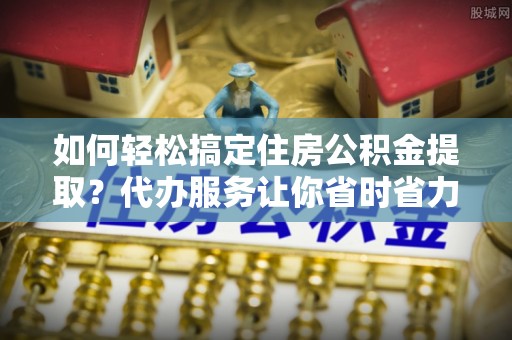 池上如何轻松搞定住房公积金提取？代办服务让你省时省力