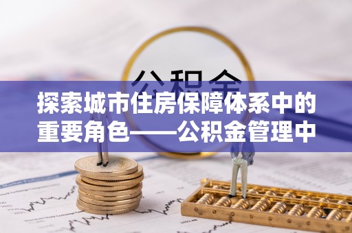 池上探索城市住房保障体系中的重要角色——公积金管理中心