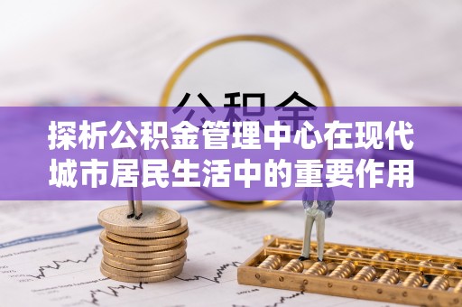 池上探析公积金管理中心在现代城市居民生活中的重要作用