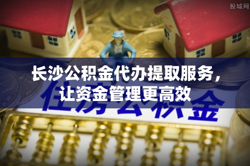 池上长沙公积金代办提取服务，让资金管理更高效