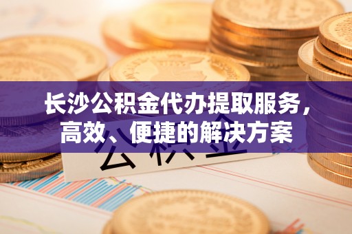 池上长沙公积金代办提取服务，高效、便捷的解决方案